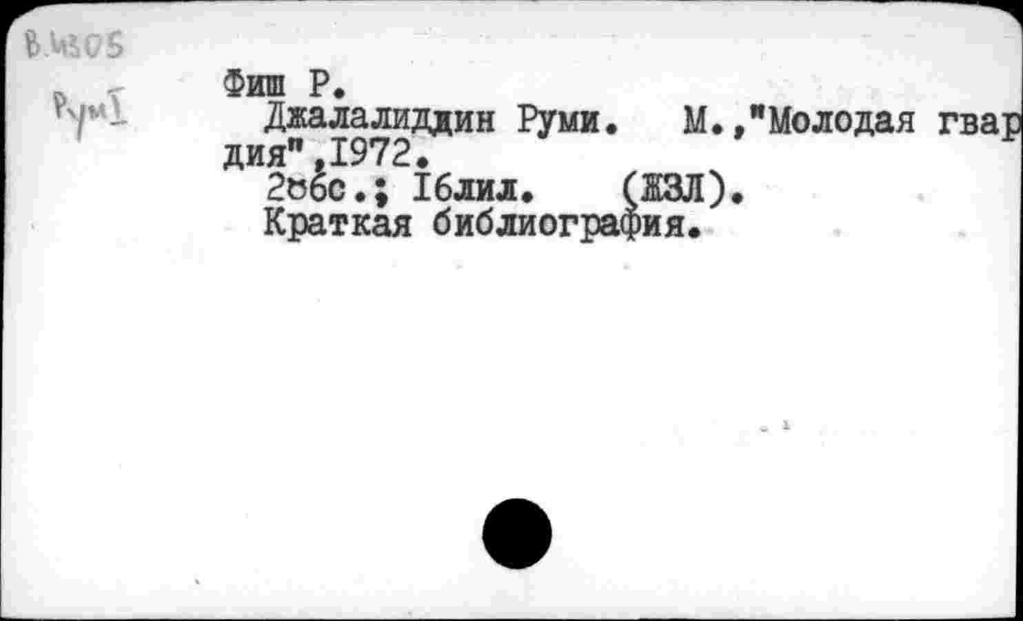 ﻿&.ЦМ75
Фиш Р.
Джалалиддин Руми. М.»"Молодая дия",1972.
2о6с.; 16лил.	(ЖЗЛ).
Краткая библиография.